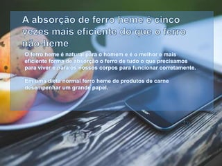 O ferro heme é natural para o homem e é o melhor e mais
eficiente forma de absorç o o ferro de tudo o que precisamos
para viver e para os nossos corpos para funcionar corretamente.
Em uma dieta normal ferro heme de produtos de carne
desempenhar um grande papel.
 