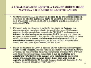 A LEGALIZAÇÃO DO ABORTO, A TAXA DE MORTALIDADE MATERNA E O NÚMERO DE ABORTOS ANUAIS O informe da ORMALC aponta que,  depois de 20 anos de legalização , o número de abortos  aumentou   400% na Espanha , onde uma de cada seis gravidezes termina em aborto e,  no Reino Unido , esse número aumentou  272% . Por outro lado, ao observar a evolução das taxas  na Polônia , que durante décadas permitiu o aborto sem restrição, e em 1993 o novo governo decidiu penalizá-lo, o estudo da ORLAMEC verificou que  o número de abortos legais se reduziu a 99.8%  (porque nos casos de estupro, problemas com o feto, ou risco de vida para mãe ainda continua sendo permitido)  e houve também uma diminuição em 73.3% da mortalidade materna  que passou de 15 por 100.000 NV (Nascidos Vivos) em 1990 para 4 por 100.000 NV em 2000.  Dia 06 de fevereiro de 2007, a agência ZENIT publicou as observações do  Dr. Renzo Puccetti , médico italiano, que refere: “ Na Finlândia  foram avaliados os falecimentos de todas as mulheres em idade fértil entre um   ano do término da gravidez; o resultado é   que  as mulheres que abortaram voluntariamente tiveram uma mortalidade três vezes maior em relação àquelas que deram à luz, com uma taxa de suicídio de 700%   (Gisler M, Berg C, Bouvier-Colle MH, Buekens P. Am J Obstet Gynecol. 2004 Feb; 190(2):422-7).”  