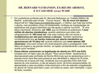 DR. BERNARD NATHANSON, EX-REI DO ABORTO,  E O CASO ROE  versus  WADE Em conferência proferida pelo Dr. Bernard Nathanson no “Colegio Médico de Madrid”, publicada pela revista  “ Fuerza Nueva” ,  “Eu fiz cinco mil abortos ”, disponível em < http://www.providafamilia.org.br>,  o médico, que hoje luta contra o aborto, mas já praticou cinco mil diretamente, confessa as manipulações de estatísticas dos grupos abortistas que ele ajudou a aplicar nos EUA:   “É uma tática importante. Dizíamos,  em 1968 , que na América se praticavam  1 (um) milhão de abortos clandestinos , quando sabíamos que estes não ultrapassavam de  100 (cem) mil , mas esse número não nos servia e  multiplicamos por dez para chamar a atenção . Também repetíamos constantemente que  as mortes maternas por aborto clandestino se aproximavam de 10 (dez) mil , quando sabíamos que  eram apenas 200 (duzentas) , mas esse número era muito pequeno para a propaganda. Esta tática do engano e da grande mentira  se repete constantemente e acaba sendo aceita como verdade”.   Essas táticas culminaram na legalização do aborto em 1973   nos EUA , coroada com um falso caso de estupro: “Roe  versus  Wade”: atualmente já desmascarado pela confissão de Norma McCorvey que se apresentava com o pseudo-nome Jane Roe para preservar sua identidade e, depois de 30 anos, converteu-se à causa pró-vida, revelando que sua gravidez tinha sido fruto apenas de uma aventura, e não de estupro como, de forma sensacionalista, foi apresentado o caso ao público norte-americano a fim de estender a legalização do aborto do Texas para todo o país, em todos os casos, sem restrições; o que, de facto, sucedeu.  