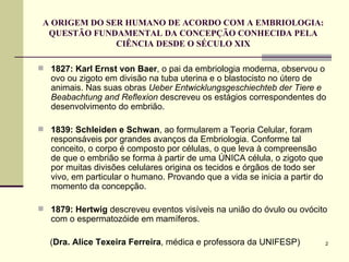 A ORIGEM DO SER HUMANO DE ACORDO COM A EMBRIOLOGIA: QUESTÃO FUNDAMENTAL DA CONCEPÇÃO CONHECIDA PELA CIÊNCIA DESDE O SÉCULO XIX 1827:   Karl Ernst von Baer , o pai da embriologia moderna, observou o ovo ou zigoto em divisão na tuba uterina e o blastocisto no útero de animais. Nas suas obras  Ueber Entwicklungsgeschiechteb der Tiere e Beabachtung and Reflexion  descreveu os estágios correspondentes do desenvolvimento do embrião. 1839: Schleiden e Schwan , ao formularem a Teoria Celular, foram responsáveis por grandes avanços da Embriologia. Conforme tal conceito, o corpo é composto por células, o que leva à compreensão de que o embrião se forma à partir de uma ÚNICA célula, o zigoto que por muitas divisões celulares origina os tecidos e órgãos de todo ser vivo, em particular o humano. Provando que a vida se inicia a partir do momento da concepção. 1879: Hertwig  descreveu eventos visíveis na união do óvulo ou ovócito com o espermatozóide em mamíferos. ( Dra. Alice Texeira Ferreira , médica e professora da UNIFESP) 