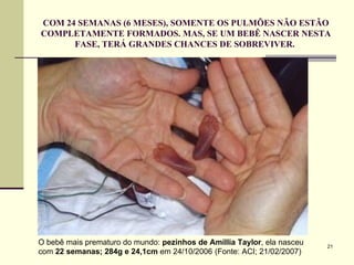COM 24 SEMANAS (6 MESES), SOMENTE OS PULMÕES NÃO ESTÃO COMPLETAMENTE FORMADOS. MAS, SE UM BEBÊ NASCER NESTA FASE, TERÁ GRANDES CHANCES DE SOBREVIVER.  O bebê mais prematuro do mundo:  pezinhos de   Amillia Taylor , ela nasceu com  22 semanas; 284g e 24,1cm  em 24/10/2006   (Fonte: ACI; 21/02/2007) 