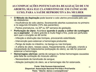AS COMPLICAÇÕES POTENCIAIS DA REALIZAÇÃO DE UM ABORTO, SEJA ELE CLANDESTINO OU EM CLÍNICAS DE LUXO, PARA A SAÚDE REPRODUTIVA DA MULHER  O Método da Aspiração  pode lacerar o colo uterino provocada pelo uso de dilatadores: - Insuficiência do colo uterino, favorecendo abortos sucessivos no primeiro e no segundo trimestre (10% das pacientes); - Partos prematuros, na 20ª ou 30ª semana de gestação.  Perfuração do útero : Acontece  quando é usada a colher de curetagem ou o aspirador  . O útero grávido é muito frágil e fino, pode ser perfurado sem que o cirurgião se dê conta:  - Infecção e obstrução das trompas, provocando esterilidade; - Intervenção para estancar a hemorragia produzida; - Perigo de lesão no intestino, na bexiga ou nas trompas; - A artéria do útero, nesses casos, freqüentemente, é atingida, criando a necessidade de histerectomia (extirpação do útero), se não for possível estancar a hemorragia.  Hemorragias uterinas:  perda de sangue ou fortes hemorragias causadas pela falta de contração do músculo uterino:  - Necessidade de transfusão de sangue; - Ablação (extração) do útero, se a hemorragia não for estancada.  Fonte: Vida Humana Internacional.  Disponível: Associação Nacional Pró-Vida e Pró-Família Título: “Aborto: danos e conseqüências” 