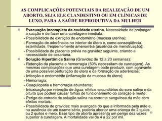 AS COMPLICAÇÕES POTENCIAIS DA REALIZAÇÃO DE UM ABORTO, SEJA ELE CLANDESTINO OU EM CLÍNICAS DE LUXO, PARA A SAÚDE REPRODUTIVA DA MULHER Evacuação incompleta da cavidade uterina . Necessidade de prolongar a sucção e de fazer uma curetagem imediata; - Possibilidade de extração do endométrio (mucosa uterina); - Formação de aderências no interior do útero e, como conseqüência, esterilidade, freqüentemente amenorréia (ausência de menstruação); - Possibilidade de placenta prévia na gravidez seguinte, criando a necessidade de cesariana.  Solução Hipertônica Salina  (Gravidez de 12 a 20 semanas): - Retenção da placenta e hemorragia (50% necessitam de curetagem). As mesmas complicações que uma curetagem pode produzir, com agravante de uma possível perfuração do útero e da formação de aderências; - Infecção e endometrite (inflamação da mucosa do útero); - Hemorragia;  - Coagulopatia e hemorragia abundante;  - Intoxicação por retenção de água; efeitos secundários do soro salino e da pituita que podem causar falhas de funcionamento do coração e morte;  - Perigo de entrada de solução salina na corrente sanguínea da mãe com efeitos mortais;  - Possibilidade de gravidez mais avançada do que a informada pela mãe e, na ausência de um exame sério, poderia abortar uma criança de 2 quilos ou 2 quilos e meio. Esse tipo de aborto apresenta um perigo dez vezes superior à curetagem. A mortalidade vai de 4 a 22 por mil.  