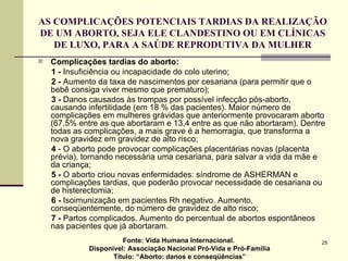 AS COMPLICAÇÕES POTENCIAIS TARDIAS DA REALIZAÇÃO DE UM ABORTO, SEJA ELE CLANDESTINO OU EM CLÍNICAS DE LUXO, PARA A SAÚDE REPRODUTIVA DA MULHER Complicações tardias do aborto: 1   -  Insuficiência ou incapacidade do colo uterino; 2   -  Aumento da taxa de nascimentos por cesariana (para permitir que o bebê consiga viver mesmo que prematuro); 3 -  Danos causados às trompas por possível infecção pós-aborto, causando infertilidade (em 18 % das pacientes). Maior número de complicações em mulheres grávidas que anteriormente provocaram aborto (67,5% entre as que abortaram e 13,4 entre as que não abortaram). Dentre todas as complicações, a mais grave é a hemorragia, que transforma a nova gravidez em gravidez de alto risco; 4  - O aborto pode provocar complicações placentárias novas (placenta prévia), tornando necessária uma cesariana, para salvar a vida da mãe e da criança; 5 -  O aborto criou novas enfermidades: síndrome de ASHERMAN e complicações tardias, que poderão provocar necessidade de cesariana ou de histerectomia; 6 -  Isoimunização em pacientes Rh negativo. Aumento, conseqüentemente, do número de gravidez de alto risco; 7   -  Partos complicados. Aumento do percentual de abortos espontâneos nas pacientes que já abortaram.  Fonte: Vida Humana Internacional.  Disponível: Associação Nacional Pró-Vida e Pró-Família Título: “Aborto: danos e conseqüências” 