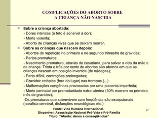 COMPLICAÇÕES DO ABORTO SOBRE  A CRIANÇA NÃO NASCIDA Sobre a criança abortada: - Dores intensas (o feto é sensível à dor); - Morte violenta; - Aborto de crianças vivas que se deixam morrer. Sobre as crianças que nascem depois:   - Abortos de repetição no primeiro e no segundo trimestre de gravidez; - Partos prematuros; - Nascimento prematuro, através de cesariana, para salvar a vida da mãe e da criança. Trinta e três por cento de abortos são abortos em que as crianças nascem em posição invertida (de nádegas); - Parto difícil, contrações prolongadas; - Gravidez ectópica (fora do lugar) nas trompas (...); - Malformações congênitas provocadas por uma placenta imperfeita; - Morte perinatal por prematuridade extra-uterina (50% morrem no primeiro mês de gravidez); -Os prematuros que sobrevivem com freqüência são excepcionais (paralisia cerebral, disfunções neurológicas etc.)  Fonte: Vida Humana Internacional.  Disponível: Associação Nacional Pró-Vida e Pró-Família Título: “Aborto: danos e conseqüências” 