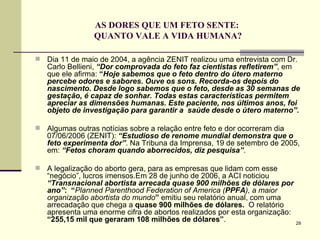 AS DORES QUE UM FETO SENTE:  QUANTO VALE A VIDA HUMANA? Dia 11 de maio de 2004, a agência ZENIT realizou uma entrevista com Dr. Carlo Bellieni,  “Dor comprovada do feto faz cientistas refletirem” , em que ele afirma:  “ Hoje sabemos que o feto dentro do útero materno percebe odores e sabores. Ouve os sons. Recorda-os depois do nascimento. Desde logo sabemos que o feto, desde as 30 semanas de gestação, é capaz de sonhar. Todas estas características permitem apreciar as dimensões humanas. Este paciente, nos últimos anos, foi objeto de investigação para garantir a  saúde desde o útero materno”. Algumas outras notícias sobre a relação entre feto e dor ocorreram dia 07/06/2006 (ZENIT):  “Estudioso de renome mundial demonstra que o feto experimenta dor” . Na Tribuna da Imprensa, 19 de setembro de 2005, em:  “Fetos choram quando aborrecidos, diz pesquisa” . A legalização do aborto gera, para as empresas que lidam com esse “negócio”, lucros imensos.Em 28 de junho de 2006, a ACI noticiou  “Transnacional abortista arrecada quase 900 milhões de dólares por ano” :  “ Planned Parenthood Federation of America   ( PPFA ), a maior organização abortista do mundo ”  emitiu seu relatório anual, com uma   arrecadação que chega a  quase 900 milhões de dólares.  O relatório  apresenta uma enorme cifra de abortos realizados por esta organização:  “255,15 mil que geraram 108 milhões de dólares” .  