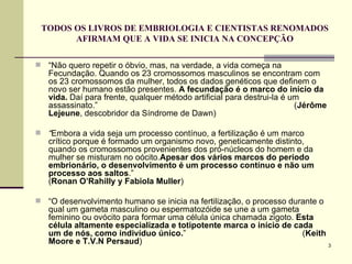 TODOS OS LIVROS DE EMBRIOLOGIA E CIENTISTAS RENOMADOS AFIRMAM QUE A VIDA SE INICIA NA CONCEPÇÃO “ Não quero repetir o óbvio, mas, na verdade, a vida começa na Fecundação. Quando os 23 cromossomos masculinos se encontram com os 23 cromossomos da mulher, todos os dados genéticos que definem o novo ser humano estão presentes.  A fecundação é o marco do início da vida.  Daí para frente, qualquer método artificial para destrui-la é um assassinato.”  ( Jérôme Lejeune , descobridor da Síndrome de Dawn) “ Embora a vida seja um processo contínuo, a fertilização é um marco crítico porque é formado um organismo novo, geneticamente distinto, quando os cromossomos provenientes dos pró-núcleos do homem e da mulher se misturam no oócito. Apesar dos vários marcos do período embrionário, o desenvolvimento é um processo contínuo e não um processo aos saltos .”  ( Ronan O’Rahilly y Fabiola Muller ) “ O desenvolvimento humano se inicia na fertilização, o processo durante o qual um gameta masculino ou espermatozóide se une a um gameta feminino ou ovócito para formar uma célula única chamada zigoto.  Esta célula altamente especializada e totipotente marca o início de cada um de nós, como indivíduo único. ”  ( Keith Moore e T.V.N Persaud )  