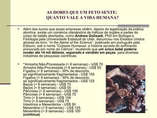 AS DORES QUE UM FETO SENTE:  QUANTO VALE A VIDA HUMANA? Além dos lucros que essas empresas obtêm, depois da legalização da prática abortiva, existe um comércio clandestino de tráficos de órgãos e partes do corpo de bebês abortados, como  Andrew Goliszek , PhD em Biologia e Fisiologia pela Universidade Estadual do Utah, denunciou nos Estados Unidos através do livro: “ In the Name of the Science” , publicado em português pela Ediouro, sob o nome “ Cobaias Humanas: a historia secreta do sofrimento provocado em nome da Ciência” , revelando que  um único bebê poderia render até 14 mil dólares, separado e vendido em peças , para diversas indústrias de pesquisas científicas: “ Amostra Não-Processada (> 8 semanas) - US$ 70 Amostra Não-Processada (< 8 semanas) - US$ 50 Fígados (< 8 semanas) - 30% de desconto,  se significativamente fragmentados - US$ 150 Fígados (> 8 semanas) - 30% de desconto,  se significativamente fragmentados - US$ 125 Baços (< 8 semanas) - US$ 75 Baços (> 8 semanas) - US$ 50 Pâncreas (< 8 semanas) - US$ 100 Pâncreas (> 8 semanas) - US$ 75 Timo (< 8 semanas) - US$ 100 Timo (> 8 semanas) - US$ 75 Intestinos e Mesentérios - US$ 50 Mesentério (< 8 semanas) - US$ 125 Mesentério (> 8 semanas) - US$ 100 (continua) 