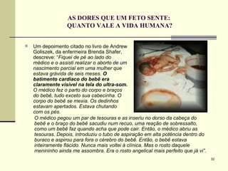 AS DORES QUE UM FETO SENTE:  QUANTO VALE A VIDA HUMANA? Um depoimento citado no livro de Andrew Goliszek, da enfermeira Brenda Shafer, descreve: “ Fiquei de pé ao lado do médico e o assisti realizar o aborto de um nascimento parcial em uma mulher que estava grávida de seis meses.  O batimento cardíaco do bebê era claramente visível na tela do ultra-som.  O médico fez o parto do corpo e braços do bebê, tudo exceto sua cabecinha. O corpo do bebê se mexia. Os dedinhos estavam apertados. Estava chutando com os pés.  O médico pegou um par de tesouras e as inseriu no dorso da cabeça do bebê e o braço do bebê sacudiu num recuo, uma reação de sobressalto, como um bebê faz quando acha que pode cair. Então, o médico abriu as tesouras. Depois, introduziu o tubo de aspiração em alta potência dentro do buraco e aspirou para fora o cérebro do bebê. Então, o bebê estava inteiramente flácido. Nunca mais voltei à clínica. Mas o rosto daquele menininho ainda me assombra. Era o rosto angelical mais perfeito que já vi”.   