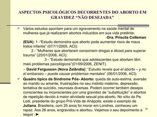 ASPECTOS PSICOLÓGICOS DECORRENTES DO ABORTO EM GRAVIDEZ “NÃO DESEJADA” Vários estudos apontam para um agravamento na saúde mental de mulheres que já realizaram abortos induzidos em sua vida pretérita:  - Dra. Priscila Colleman (EUA) : 1 -“Estudo demonstra que aborto pode aumentar risco de maus tratos infantis” (07/11/2005, ACI);  2 - “Mulheres que abortaram consomem drogas e álcool para superar trauma” (25/01/2006, ACI);  3 - “Estudo demonstra que adolescentes que abortam têm mais problemas psicológicos”(01/09/2006, ZENIT). –  David Fergusson (Nova Zelândia) : “ Estudio revela que el aborto – y no el embarazo – puede causar problemas mentales ” (06/01/2006, ACI). Quadro típico da Síndrome Pós- Aborto:  queda de auto-estima, aversão ao marido ou amante, frustrações no seu instinto materno, depressão, tentativa de suicídio, neuroses diversas. Podem ocorrer também desejos conscientes ou inconscientes por uma gravidez de “substituição” e abortos de repetição devido à maior atividade sexual pós-aborto. No sítio do Pe. Lodi, presidente do grupo Pró-Vida de Anápolis, existe o exemplo de  Juliana . Brasileira, com 25 anos foi morar em Londres, conheceu um rapaz. Aos 26 anos, engravidou e abortou. Vejamos o seu depoimento a seguir - ► 