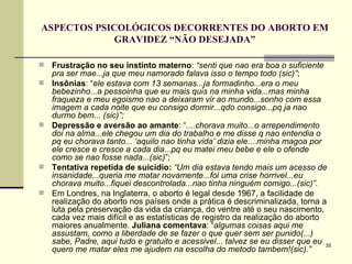 ASPECTOS PSICOLÓGICOS DECORRENTES DO ABORTO EM GRAVIDEZ “NÃO DESEJADA” Frustração no seu instinto materno :  “senti que nao era boa o suficiente pra ser mae...ja que meu namorado falava isso o tempo todo (sic)” ;  Insônias : “ ele estava com 13 semanas...ja formadinho...era o meu bebezinho...a pessoinha que eu mais quis na minha vida...mas minha fraqueza e meu egoismo nao a deixaram vir ao mundo...sonho com essa imagem a cada noite que eu consigo dormir...qdo consigo...pq ja nao durmo bem... (sic)”;   Depressão e   aversão ao amante : “ ....chorava muito...o arrependimento doi na alma...ele chegou um dia do trabalho e me disse q nao entendia o pq eu chorava tanto... ‘aquilo nao tinha vida’ dizia ele....minha magoa por ele cresce e cresce a cada dia...pq eu matei meu bebe e ele o ofende como se nao fosse nada...(sic) ”; Tentativa repetida de suicídio:   “Um dia estava tendo mais um acesso de insanidade...queria me matar novamente...foi uma crise horrivel...eu chorava muito...fiquei descontrolada...nao tinha ninguém comigo...(sic)”.   Em Londres, na Inglaterra, o aborto é legal desde 1967, a facilidade de realização do aborto nos países onde a prática é descriminalizada, torna a luta pela preservação da vida da criança, do ventre até o seu nascimento, cada vez mais difícil e as estatísticas de registro da realização do aborto maiores anualmente.  Juliana comentava : “ algumas coisas aqui me assustam, como a liberdade de se fazer o que quer sem ser punido(...) sabe, Padre, aqui tudo e gratuito e acessivel... talvez se eu disser que eu quero me matar eles me ajudem na escolha do metodo tambem!(sic).”   