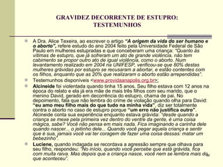 GRAVIDEZ DECORRENTE DE ESTUPRO: TESTEMUNHOS A Dra. Alice Texeira, ao escrever o artigo  “A origem da vida do ser humano e o aborto”,  refere estudo do ano 2004 feito pela Universidade Federal de São Paulo em mulheres estupradas e que conceberam uma criança:  “Quanto às vítimas de estupro, que já sofreram um ato de grande violência, não tem cabimento se propor outro ato de igual violência, como o aborto. Num levantamento realizado em 2004 na UNIFESP, verificou-se que 80% destas mulheres grávidas por estupro se recusaram a abortar, e estão contentes com os filhos, enquanto que as 20% que realizaram o aborto estão arrependidas” .  Testemunhos disponíveis < www.providaanapolis.org.br >: Alcineide  foi violentada quando tinha 15 anos. Seu filho estava com 12 anos na época do relato e ela já era mãe de mais três filhos com seu marido, que o menino David, gerado em decorrência do estupro, chama de pai. No depoimento, fala que não lembra do crime de violação quando olha para David:  “eu amo meu filho mais do que tudo na minha vida” , diz ser totalmente contra o aborto no caso de estupro porque  “um erro não justifica outro” . Alcineide conta sua experiência enquanto estava grávida:  “desde quando a criança se mexe pela primeira vez dentro do ventre da gente, é uma coisa mágica, sabe? Você não pensa em mais nada. Fica imaginando a carinha dele quando nascer... o jeitinho dele... Quando você pegar aquela criança e sentir que é sua, jamais você vai ter coragem de fazer uma coisa dessas: matar um bebezinho”.   Luciene,  quando indagada se recordava a agressão sempre que olhava para seu filho, respondeu:  “No início, quando você percebe que está grávida, fica com muita raiva. Mas depois que a criança nasce, você nem se lembra mais do que aconteceu”. 