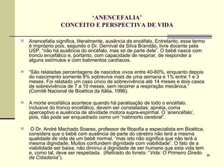 ‘ ANENCEFALIA’ CONCEITO E PERSPECTIVA DE VIDA Anencefalia significa, literalmente, ausência de encéfalo. Entretanto, esse termo é impróprio pois, segundo o Dr. Dernival da Silva Brandão, livre docente pela USP, “não há ausência do encéfalo, mas só de parte dele”. O bebê nasce com tronco encefálico e, portanto, com capacidade de respirar, de responder a alguns estímulos e com batimentos cardíacos. “ São relatadas percentagens de nascidos vivos entre 40-60%, enquanto depois do nascimento somente 8% sobrevive mais de uma semana e 1% entre 1 e 3 meses. Foi relatado um caso único de sobrevivência até 14 meses e dois casos de sobrevivência de 7 a 10 meses, sem recorrer a respiração mecânica.” (Comitê Nacional de Bioética da Itália, 1996). A morte encefálica acontece quando há paralisação de todo o encéfalo, inclusive do tronco encefálico, devem ser constatadas: apnéia, coma aperceptivo e ausência de atividade motora supra-espinhal. O ‘anencéfalo’, pois, não pode ser enquadrado como um “natimorto cerebral”.  O Dr. André Machado Soares, professor de filosofia e especialista em Bioética, considera que o bebê com ausência de parte do cérebro não terá a mesma qualidade de vida de um bebê normal, “mas isto não significa que não terá a mesma dignidade. Muitos confundem dignidade com viabilidade”. O fato de a viabilidade ser baixa, não diminui a dignidade de ser humano que esta vida tem e, como tal, deve ser respeitada.  (Retirado do livreto: “ Vida: O Primeiro Direito da Cidadania ”). 