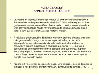 ‘ ANENCEFALIA’ ASPECTOS PSICOLÓGICOS Dr. Herbet Praxedes, médico e professor da UFF (Universidade Federal Fluminense), do Departamento de Medicina Clínica, afirma que a mulher gestante de pessoa ‘anencéfala’ não corre risco de vida se comparada a uma gravidez normal:  “ pode haver excesso de líquido amniótico que é tratado sem que se constitua risco materno maior”. A médica e psicóloga, Dra. Elizabeth Kipman Cerqueira observa que uma mãe gestante de criança com essas especialidades, ao forçar “a interrupção da gravidez, abortando, não pode assimilar, elaborar e descobrir o sentido da dor que é obrigada a suportar (...). Não tem a oportunidade de descobrir o sentido daquela vida que gerou.” Kipman ainda alega que o processo de elaboração do luto é melhor na medida em que a mãe pode ver o corpo morto e reconhecer aquele a quem gerou, medida que o aborto exclui.  “ Quando já não somos capazes de mudar uma situação, somos desafiados a mudar a nós próprios” (Viktor Frankl,  In:  “Em busca de sentido”, 1991). 