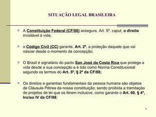 SITUAÇÃO LEGAL BRASILEIRA A  Constituição Federal   (CF/88)  assegura, Art. 5º,  caput ,  o direito  inviolável à vida;  o  Código Civil (CC)  garante,  Art. 2º , a proteção daquele que vai nascer desde o momento da concepção; O Brasil é signatário do pacto  San José da Costa Rica  que protege a  vida desde a sua concepção e é tido como Norma Constitucional segundo os termos do  Art. 5º, § 2º da CF/88; Os direitos e garantias fundamentais da pessoa humana são objetos de Cláusula Pétrea da nossa constituição, sendo proibida a tramitação de projetos de lei que os ferem inclusive, como garante o  Art. 60, § 4º, Inciso IV da CF/88 ; 