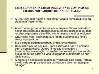 CONSELHOS PARA LIDAR DIGNAMENTE COM PAIS DE FILHOS PORTADORES DE ‘ANENCEFALIA’ A Dra. Elizabeth Kipman, no livreto “Vida: o primeiro direito da cidadania” recomenda: Apoio de amigos e familiares como amparo efetivo. Não deve haver projeções das próprias inseguranças sobre o bebê, mas receber a gestante e seu filho como pessoas inteiras e dignas;  Ouvir essa mãe, acolhendo-a, a fim de que ame seu filho e vença a própria dor; Ela e o bebê podem construir, juntos, uma história; Convidar o pai, se possível, para assimilar a dor e a unidade com a companheira. Outros filhos são chamados a testemunhar a aceitação do irmão comprometido e a aprender que a morte faz parte da vida, integrando o deficiente na sua visão social; A morte e a destruição podem ser vencidas pelo amor. Porque a vida vale sempre e tem sua dignidade e valor em qualquer situação. 