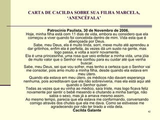 CARTA DE CACILDA SOBRE SUA FILHA MARCELA, ‘ANENCÉFALA’ Patrocínio Paulista, 30 de Novembro de 2006. Hoje, minha filha está com 11 dias de vida, embora eu considero que ela começou a viver quando foi concebida dentro de mim. Vida esta que é abençoada por Deus.   Sabe, meu Deus, ela é muito linda, sorri, mexe muito até aprendeu a dar gritinhos, enfim ela é perfeita, às vezes dá um susto na gente, mas logo passa, e volta a sorrir novamente. Ela é uma princesinha, uma rosa que veio enfeitar a minha vida, uma jóia de muito valor que o Senhor me confiou para eu cuidar até que venha buscar. Sabe, meu Deus, sei que vou sofrer, mas tenho a certeza que o Senhor vai me consolar, pois amo muito a minha filha, desde quando ela estava em meu útero. Quando ela estava em meu útero, os médicos não davam esperança nenhuma, pois acreditavam que ela não sobreviveria, mas ela está aqui até quando o Senhor quiser. Todas as vezes que eu vinha ao médico, saía triste, mas logo ficava feliz novamente por sentir o bebê mexendo e chutando a minha barriga, não sabia o sexo, mas já a amava mesmo assim. Ao mesmo tempo, parecia que ela estava me conformando, conversando comigo através dos chutes que ela me dava. Como se estivesse me agradecendo por não ter tirado a vida dela. Cacilda Galante 