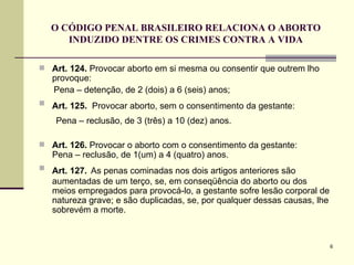 O CÓDIGO PENAL BRASILEIRO RELACIONA O ABORTO INDUZIDO DENTRE OS CRIMES CONTRA A VIDA Art. 124.  Provocar aborto em si mesma ou consentir que outrem lho provoque:  Pena – detenção, de 2 (dois) a 6 (seis) anos; Art. 125.  Provocar aborto, sem o consentimento da gestante:   Pena – reclusão, de 3 (três) a 10 (dez) anos.  Art. 126.  Provocar o aborto com o consentimento da gestante:  Pena – reclusão, de 1(um) a 4 (quatro) anos. Art. 127.   As penas cominadas nos dois artigos anteriores são aumentadas de um terço, se, em conseqüência do aborto ou dos meios empregados para provocá-lo, a gestante sofre lesão corporal de natureza grave; e são duplicadas, se, por qualquer dessas causas, lhe sobrevém a morte. 