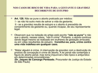 NOS CASOS DE RISCO DE VIDA PARA A GESTANTE E GRAVIDEZ DECORRENTE DE ESTUPRO Art. 128.  Não se pune o aborto praticado por médico: I - se não há outro meio de salvar a vida da gestante;  II - se a gravidez resulta de estupro e o aborto é precedido de consentimento da gestante ou, quando incapaz, de seu representante legal. Observem que na redação do artigo está escrito  “não se pune”  e não que o aborto, nesses casos,  “não é crime” . Portanto, o aborto continua sendo ilegal mesmo se realizado em mulheres de gestação arriscada, ou em vidas resultantes de estupro.  Constitui-se, pois, crime contra uma vida indefesa em qualquer caso. “ Matar alguém é crime. A interrupção da gravidez com a destruição do produto da concepção é crime de aborto. A lei penal não contempla a figura do aborto penal, mas torna impunível o fato típico e antijurídico em determinadas circunstâncias.”   ( Dr. Jaques de Camargo Penteado , Procurador de Justiça do Estado de São Paulo) 