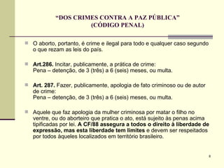 “ DOS CRIMES CONTRA A PAZ PÚBLICA” (CÓDIGO PENAL) O aborto, portanto, é crime e ilegal para todo e qualquer caso segundo o que rezam as leis do país.  Art.286.  Incitar, publicamente, a prática de crime:  Pena – detenção, de 3 (três) a 6 (seis) meses, ou multa.  Art. 287.  Fazer, publicamente, apologia de fato criminoso ou de autor de crime:  Pena – detenção, de 3 (três) a 6 (seis) meses, ou multa. Aquele que faz apologia da mulher criminosa por matar o filho no ventre, ou do aborteiro que pratica o ato, está sujeito às penas acima tipificadas por lei.  A CF/88 assegura a todos o direito à liberdade de expressão, mas esta liberdade tem limites  e devem ser respeitados por todos àqueles localizados em território brasileiro. 