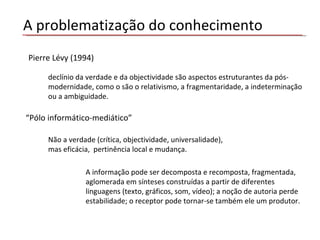 A problematização do conhecimento declínio da verdade e da objectividade são aspectos estruturantes da pós-modernidade, como o são o relativismo, a fragmentaridade, a indeterminação ou a ambiguidade.  “ Pólo informático-mediático” Não a verdade (crítica, objectividade, universalidade), mas eficácia,  pertinência local e mudança.  A informação pode ser decomposta e recomposta, fragmentada, aglomerada em sínteses construídas a partir de diferentes linguagens (texto, gráficos, som, vídeo); a noção de autoria perde estabilidade; o receptor pode tornar-se também ele um produtor. Pierre Lévy (1994)  