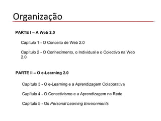 PARTE I – A Web 2.0 Capítulo 1 - O Conceito de Web 2.0 Capítulo 2 - O Conhecimento, o Individual e o Colectivo na Web 2.0 PARTE II – O e-Learning 2.0 Capítulo 3 - O e-Learning e a Aprendizagem Colaborativa Capítulo 4 - O Conectivismo e a Aprendizagem na Rede Capítulo 5 - Os  Personal Learning Environments Organização 