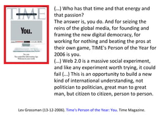 (…) Who has that time and that energy and that passion? The answer is, you do. And for seizing the reins of the global media, for founding and framing the new digital democracy, for working for nothing and beating the pros at their own game, TIME's Person of the Year for 2006 is you.  (…) Web 2.0 is a massive social experiment, and like any experiment worth trying, it could fail (...) This is an opportunity to build a new kind of international understanding, not politician to politician, great man to great man, but citizen to citizen, person to person. Lev Grossman (13-12-2006).  Time's Person of the Year: You . Time Magazine. 