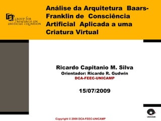 Análise da Arquitetura  Baars-Franklin de  Consciência Artificial  Aplicada a uma Criatura Virtual Ricardo Capitanio M. Silva Orientador: Ricardo R. Gudwin DCA-FEEC-UNICAMP 15/07/2009 
