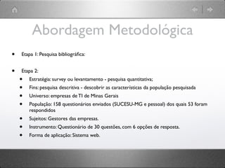 Abordagem Metodológica
•   Etapa 1: Pesquisa bibliográﬁca:


•   Etapa 2:
    •   Estratégia: survey ou levantamento - pesquisa quantitativa;
    •   Fins: pesquisa descritiva - descobrir as características da população pesquisada
    •   Universo: empresas de TI de Minas Gerais
    •   População: 158 questionários enviados (SUCESU-MG e pessoal) dos quais 53 foram
        respondidos
    •   Sujeitos: Gestores das empresas.
    •   Instrumento: Questionário de 30 questões, com 6 opções de resposta.
    •   Forma de aplicação: Sistema web.
 