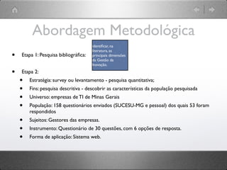 Abordagem Metodológica
                                      identiﬁcar, na
                                      literatura, as
•   Etapa 1: Pesquisa bibliográﬁca:   principais dimensões
                                      da Gestão da
                                      Inovação.

•   Etapa 2:
    •   Estratégia: survey ou levantamento - pesquisa quantitativa;
    •   Fins: pesquisa descritiva - descobrir as características da população pesquisada
    •   Universo: empresas de TI de Minas Gerais
    •   População: 158 questionários enviados (SUCESU-MG e pessoal) dos quais 53 foram
        respondidos
    •   Sujeitos: Gestores das empresas.
    •   Instrumento: Questionário de 30 questões, com 6 opções de resposta.
    •   Forma de aplicação: Sistema web.
 