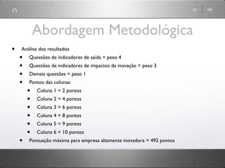 Abordagem Metodológica
•   Análise dos resultados
    •   Questões de indicadores de saída = peso 4
    •   Questões de indicadores de impactos da inovação = peso 3
    •   Demais questões = peso 1
    •   Pontos das colunas:
        •   Coluna 1 = 2 pontos
        •   Coluna 2 = 4 pontos
        •   Coluna 3 = 6 pontos
        •   Coluna 4 = 8 pontos
        •   Coluna 5 = 9 pontos
        •   Coluna 6 = 10 pontos
    •   Pontuação máxima para empresa altamente inovadora = 492 pontos
 