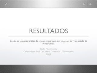 RESULTADOS
Gestão da Inovação: análise do grau de maturidade em empresas de TI do estado de
                                   Minas Gerais

                                Paulo Nascimento
              Orientadora: Prof. Dra. Maria Celeste R. L. Vasconcelos
                                       2009
 
