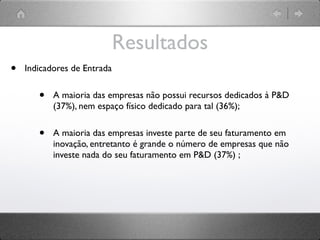 Resultados
•   Indicadores de Entrada


       •   A maioria das empresas não possui recursos dedicados à P&D
           (37%), nem espaço físico dedicado para tal (36%);


       •   A maioria das empresas investe parte de seu faturamento em
           inovação, entretanto é grande o número de empresas que não
           investe nada do seu faturamento em P&D (37%) ;
 