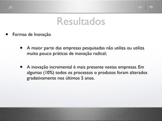 Resultados
•   Formas de Inovação


       •   A maior parte das empresas pesquisadas não utiliza ou utiliza
           muito pouco práticas de inovação radical;


       •   A inovação incremental é mais presente nestas empresas. Em
           algumas (10%) todos os processos o produtos foram alterados
           gradativamente nos últimos 5 anos.
 