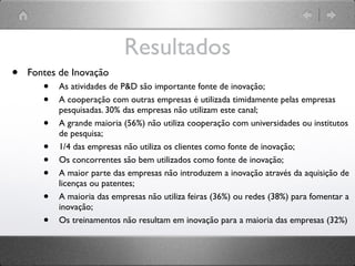 Resultados
•   Fontes de Inovação
       •   As atividades de P&D são importante fonte de inovação;
       •   A cooperação com outras empresas é utilizada timidamente pelas empresas
           pesquisadas. 30% das empresas não utilizam este canal;
       •   A grande maioria (56%) não utiliza cooperação com universidades ou institutos
           de pesquisa;
       •   1/4 das empresas não utiliza os clientes como fonte de inovação;
       •   Os concorrentes são bem utilizados como fonte de inovação;
       •   A maior parte das empresas não introduzem a inovação através da aquisição de
           licenças ou patentes;
       •   A maioria das empresas não utiliza feiras (36%) ou redes (38%) para fomentar a
           inovação;
       •   Os treinamentos não resultam em inovação para a maioria das empresas (32%)
 