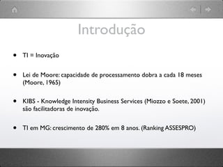 Introdução
•   TI = Inovação


•   Lei de Moore: capacidade de processamento dobra a cada 18 meses
    (Moore, 1965)


•   KIBS - Knowledge Intensity Business Services (Miozzo e Soete, 2001)
    são facilitadoras de inovação.


•   TI em MG: crescimento de 280% em 8 anos. (Ranking ASSESPRO)
 
