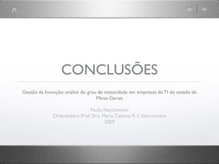 CONCLUSÕES
Gestão da Inovação: análise do grau de maturidade em empresas de TI do estado de
                                   Minas Gerais

                                Paulo Nascimento
              Orientadora: Prof. Dra. Maria Celeste R. L. Vasconcelos
                                       2009
 