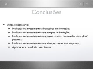 Conclusões
•   Ainda é necessário:
    •   Melhorar os investimentos ﬁnanceiros em inovação;
    •   Melhorar os investimentos em equipes de inovação;
    •   Melhorar os investimentos em parcerias com instituições de ensino/
        pesquisa;
    •   Melhorar os investimentos em alianças com outras empresas;
    •   Aprimorar a ouvidoria dos clientes.
 