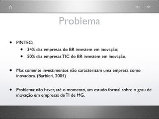 Problema
•   PINTEC:
     •  34% das empresas do BR investem em inovação;
     •  50% das empresas TIC do BR investem em inovação.


•   Mas somente investimentos não caracterizam uma empresa como
    inovadora. (Barbieri, 2004)


•   Problema: não haver, até o momento, um estudo formal sobre o grau de
    inovação em empresas de TI de MG.
 
