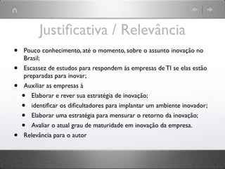 Justiﬁcativa / Relevância
•   Pouco conhecimento, até o momento, sobre o assunto inovação no
    Brasil;
•   Escassez de estudos para respondem às empresas de TI se elas estão
    preparadas para inovar;
•   Auxiliar as empresas à
    •  Elaborar e rever sua estratégia de inovação;
    •  identiﬁcar os diﬁcultadores para implantar um ambiente inovador;
    •  Elaborar uma estratégia para mensurar o retorno da inovação;
    •  Avaliar o atual grau de maturidade em inovação da empresa.
•   Relevância para o autor
 