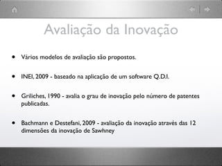 Avaliação da Inovação
•   Vários modelos de avaliação são propostos.


•   INEI, 2009 - baseado na aplicação de um software Q.D.I.


•   Griliches, 1990 - avalia o grau de inovação pelo número de patentes
    publicadas.


•   Bachmann e Destefani, 2009 - avaliação da inovação através das 12
    dimensões da inovação de Sawhney
 