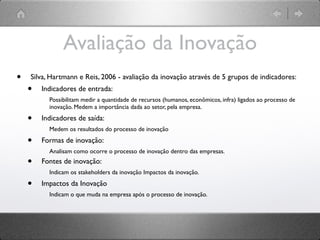 Avaliação da Inovação
•   Silva, Hartmann e Reis, 2006 - avaliação da inovação através de 5 grupos de indicadores:
    •   Indicadores de entrada:
          Possibilitam medir a quantidade de recursos (humanos, econômicos, infra) ligados ao processo de
          inovação. Medem a importância dada ao setor, pela empresa.

    •   Indicadores de saída:
          Medem os resultados do processo de inovação

    •   Formas de inovação:
          Analisam como ocorre o processo de inovação dentro das empresas.
    •   Fontes de inovação:
          Indicam os stakeholders da inovação Impactos da inovação.

    •   Impactos da Inovação
          Indicam o que muda na empresa após o processo de inovação.
 