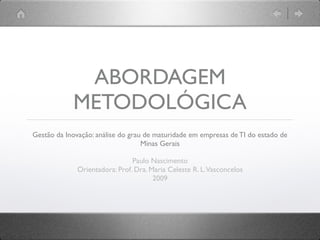 ABORDAGEM
            METODOLÓGICA
Gestão da Inovação: análise do grau de maturidade em empresas de TI do estado de
                                   Minas Gerais

                                Paulo Nascimento
              Orientadora: Prof. Dra. Maria Celeste R. L. Vasconcelos
                                       2009
 