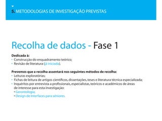 5. METODOLOGIAS DE INVESTIGAÇÃO PREVISTAS




Recolha de dados - Fase 1
Dedicada à:
• Construcção do enquadramento teórico;
• Revisão de literatura (já iniciada).

Prevemos que a recolha assentará nos seguintes métodos de recolha:
• Leituras exploratórias;
• Fichas de leitura de artigos científicos, dissertações, teses e literatura técnica especializada;
• Inquéritos por entrevista a profissionais, especialistas, teóricos e académicos de áreas
  de interesse para esta investigação:
  • Gerontologia;
  • Design de Interfaces para séniores.
 