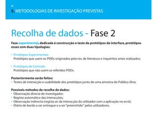 5. METODOLOGIAS DE INVESTIGAÇÃO PREVISTAS




Recolha de dados - Fase 2
Fase experimental, dedicada à construcção e teste de protótipos de interface, protótipos
esses com duas tipologias:

• Protótipos Experimentais
  Protótipos que usem os PODs originados pela rev. de literatura e inquéritos antes realizados;

• Protótipos de Controlo
  Protótipos que não usem os referidos PODs.

Posteriormente serão feitos:
• Testes de interacção e usabilidade dos protótipos junto de uma amostra do Público Alvo;

Possíveis métodos de recolha de dados:
• Observação directa do investigador;
• Registo automático das interacções;
• Observação indirecta (registo av da interacção do utilizador com a aplicação no ecrã);
• Diário de bordo a ser entregue e a ser “preenchido“ pelos utilizadores.
 