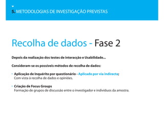 5. METODOLOGIAS DE INVESTIGAÇÃO PREVISTAS




Recolha de dados - Fase 2
Depois da realização dos testes de interacção e Usabilidade...

Consideram-se os possíveis métodos de recolha de dados:

• Aplicação de Inquérito por questionário - Aplicado por via indirecta;
  Com vista à recolha de dados e opiniões.

• Criação de Focus Groups
  Formação de grupos de discussão entre o investigador e indivíduos da amostra.
 