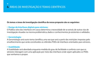 6. ÁREAS DE INVESTIGAÇÃO E TEMAS CIENTÍFICOS




Os temas e áreas de investigação científica da nossa proposta são os seguintes:

• Design de Interfaces digitais para séniores:
O Público-alvo das interfaces em causa determina a necessidade de se extrair, de outras vias de
investigação situadas na mesma problemática, dados e conhecimentos já existentes e validados.

• Gerontologia:
A Gerontologia será outro tema científico, uma vez que será a partir das restrições impostas pelo
envelhecimento que serão constituídos os referidos PODs de Interfaces orientados para séniores.

• Usabilidade:
A Usabilidade será abordada enquanto medida do grau de facilidade e conforto com que os
séniores interagem com uma aplicação por meio das interfaces onde sejam aplicados os PODs
que venhamos a propor.
 