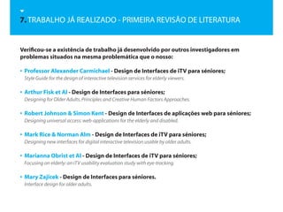 7. TRABALHO JÁ REALIZADO - PRIMEIRA REVISÃO DE LITERATURA


Verificou-se a existência de trabalho já desenvolvido por outros investigadores em
problemas situados na mesma problemática que o nosso:

• Professor Alexander Carmichael - Design de Interfaces de iTV para séniores;
 Style Guide for the design of interactive television services for elderly viewers.

• Arthur Fisk et Al - Design de Interfaces para séniores;
 Designing for Older Adults. Principles and Creative Human Factors Approaches.

• Robert Johnson & Simon Kent - Design de Interfaces de aplicações web para séniores;
 Designing universal access: web-applications for the elderly and disabled.

• Mark Rice & Norman Alm - Design de Interfaces de iTV para séniores;
 Designing new interfaces for digital interactive television usable by older adults.

• Marianna Obrist et Al - Design de Interfaces de iTV para séniores;
 Focusing on elderly: an iTV usability evaluation study with eye-tracking.

• Mary Zajicek - Design de Interfaces para séniores.
 Interface design for older adults.
 