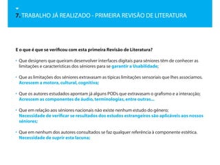7. TRABALHO JÁ REALIZADO - PRIMEIRA REVISÃO DE LITERATURA




E o que é que se verificou com esta primeira Revisão de Literatura?

• Que designers que queiram desenvolver interfaces digitais para séniores têm de conhecer as
  limitações e características dos séniores para se garantir a Usabilidade;

• Que as limitações dos séniores extravasam as típicas limitações sensoriais que lhes associamos.
  Acrescem a motora, cultural, cognitiva;

• Que os autores estudados apontam já alguns PODs que extravasam o grafismo e a interacção;
  Acrescem as componentes de áudio, terminologias, entre outras...

• Que em relação aos séniores nacionais não existe nenhum estudo do género;
  Necessidade de verificar se resultados dos estudos estrangeiros são aplicáveis aos nossos
  séniores;

• Que em nenhum dos autores consultados se faz qualquer referência à componente estética.
  Necessidade de suprir esta lacuna;
 