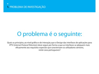 1. PROBLEMA DE INVESTIGAÇÃO




           O problema é o seguinte:
Quais os princípios, ao nível gráfico e de interação, que o Design das interfaces de aplicações para
  IPTV (Internet Protocol Television) deve seguir, por forma a que as interfaces se adequem mais
          eficazmente aos requisitos especiais que caracterizam os utilizadores séniores,
                                       neste caso, portugueses?
 